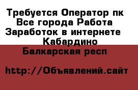 Требуется Оператор пк - Все города Работа » Заработок в интернете   . Кабардино-Балкарская респ.